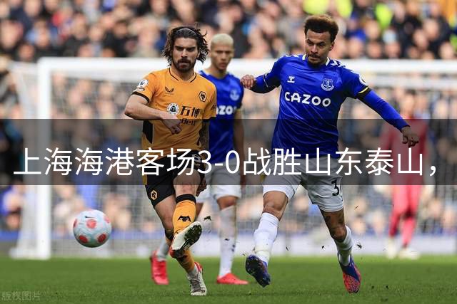 上海海港客场3-0战胜山东泰山，晋级足协杯四强