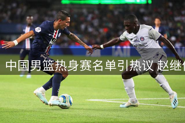 中国男篮热身赛名单引热议 赵继伟轮休胡明轩复出