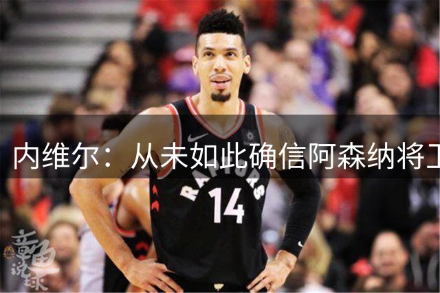内维尔：从未如此确信阿森纳将卫冕，切尔西可能是最大对手