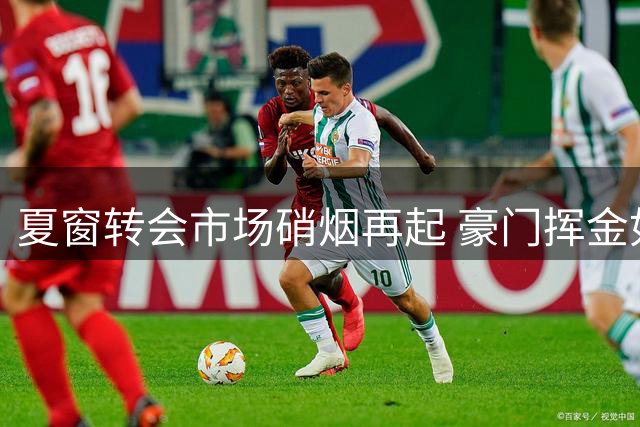 夏窗转会市场硝烟再起 豪门挥金如土引援忙