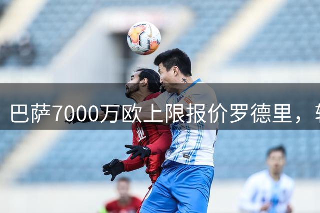 巴萨7000万欧上限报价罗德里，转会谈判接近尾声