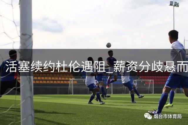 活塞续约杜伦遇阻 薪资分歧悬而未决