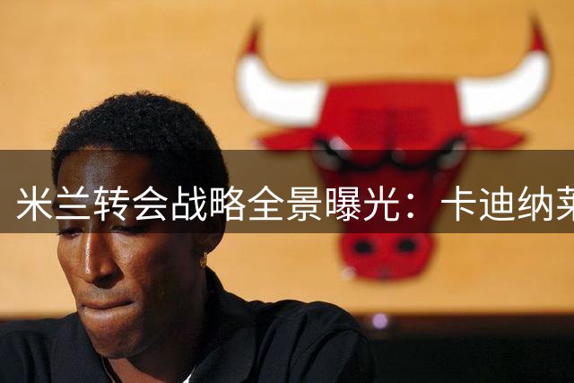 米兰转会战略全景曝光：卡迪纳莱紧急赴意敲定夏窗关键操作