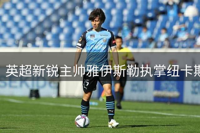英超新锐主帅雅伊斯勒执掌纽卡斯尔 首战直面克洛普